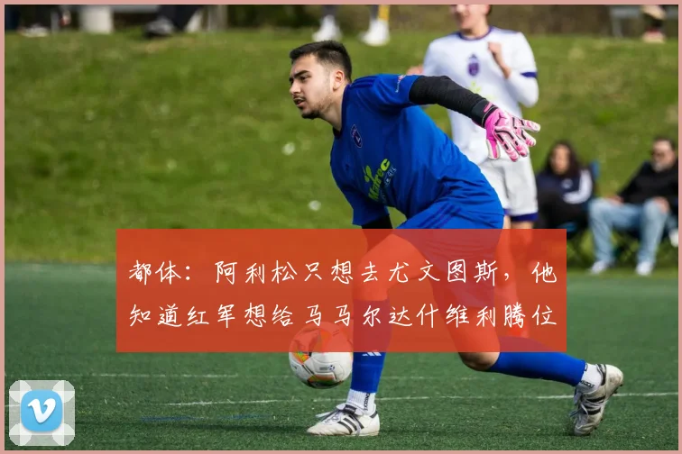 都体：阿利松只想去尤文图斯，他知道红军想给马马尔达什维利腾位置