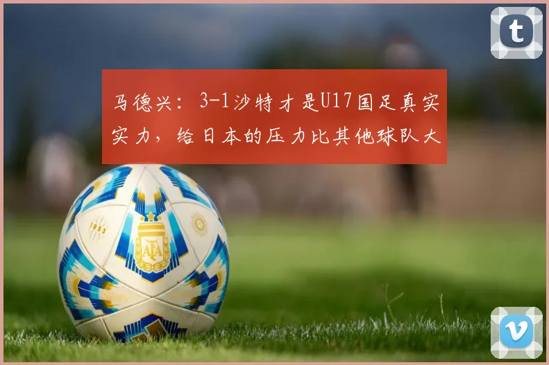 马德兴：3-1沙特才是U17国足真实实力，给日本的压力比其他球队大