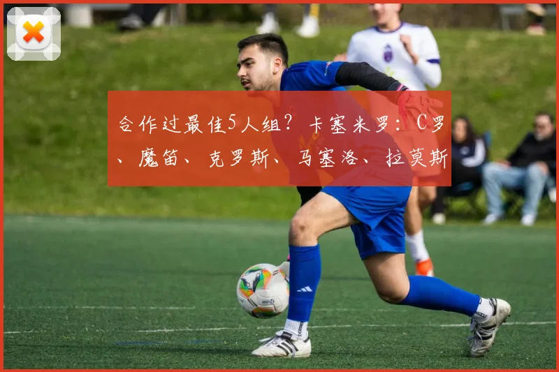 合作过最佳5人组？卡塞米罗：C罗、魔笛、克罗斯、马塞洛、拉莫斯
