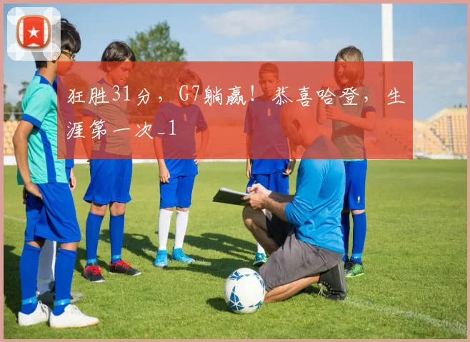 狂胜31分，G7躺赢！恭喜哈登，生涯第一次_1