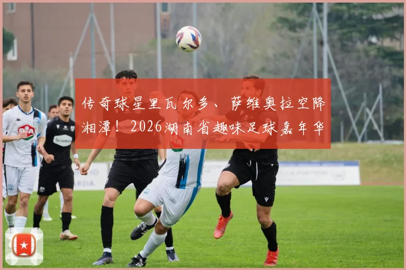 传奇球星里瓦尔多、萨维奥拉空降湘潭！2026湖南省趣味足球嘉年华（湘潭站）今晚拉开战幕