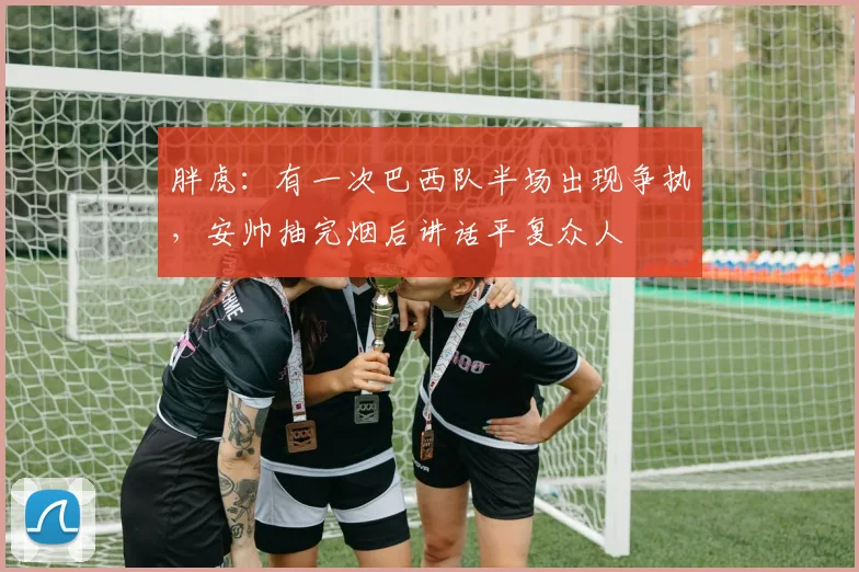 胖虎：有一次巴西队半场出现争执，安帅抽完烟后讲话平复众人