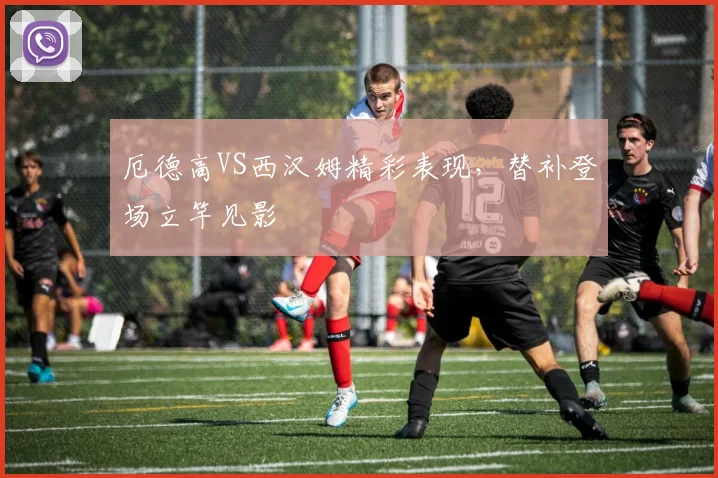 厄德高VS西汉姆精彩表现，替补登场立竿见影
