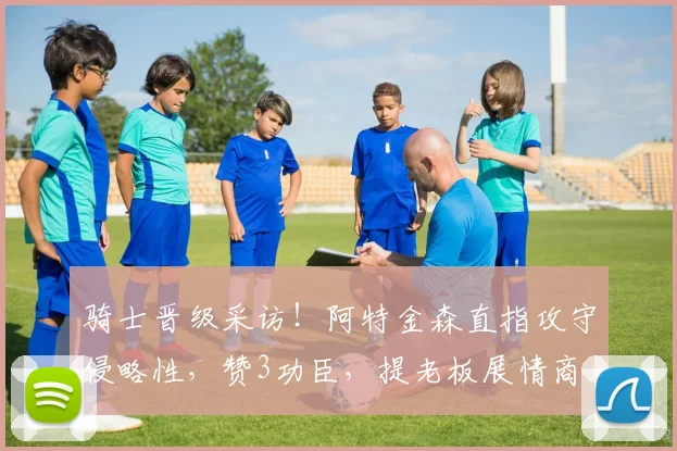 骑士晋级采访！阿特金森直指攻守侵略性，赞3功臣，提老板展情商