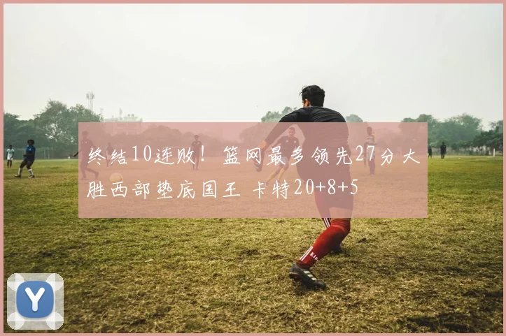 终结10连败！篮网最多领先27分大胜西部垫底国王 卡特20+8+5