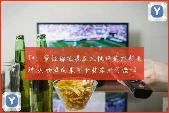 TA：萨拉赫社媒发文批评暗指斯洛特 利物浦向来不会将家丑外扬