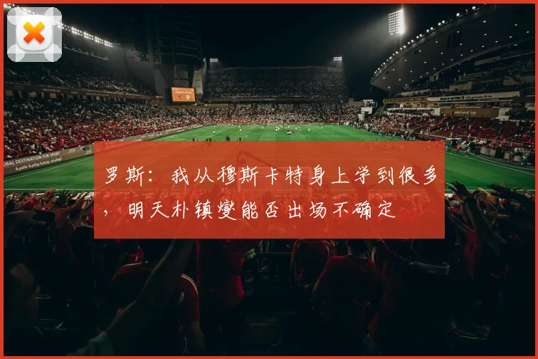 罗斯：我从穆斯卡特身上学到很多，明天朴镇燮能否出场不确定