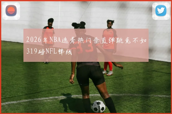 2026年NBA选秀热门垂直弹跳竟不如319磅NFL锋线
