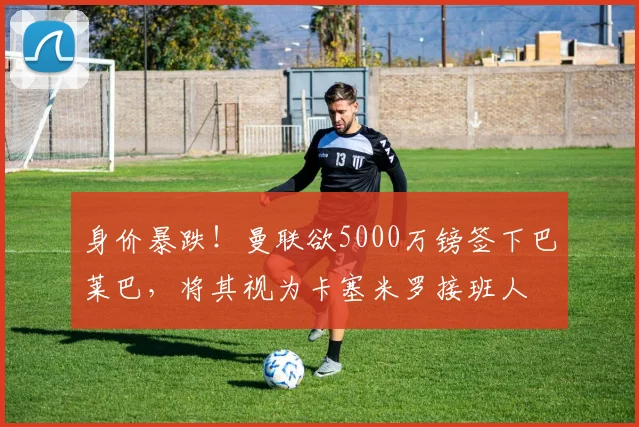 身价暴跌！曼联欲5000万镑签下巴莱巴，将其视为卡塞米罗接班人
