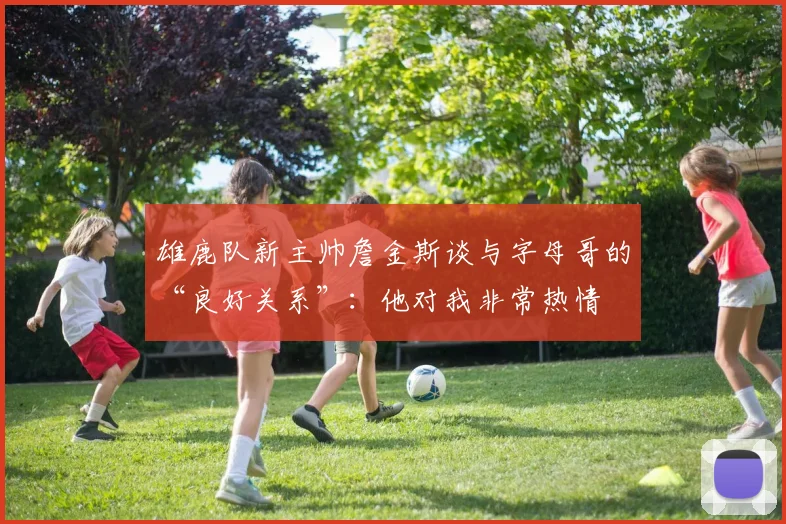 雄鹿队新主帅詹金斯谈与字母哥的“良好关系”：他对我非常热情