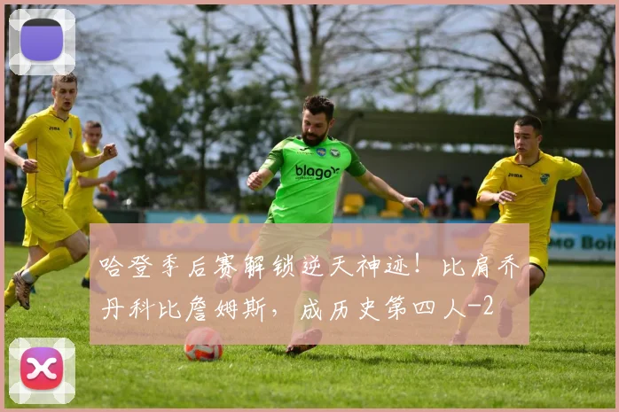 哈登季后赛解锁逆天神迹！比肩乔丹科比詹姆斯，成历史第四人