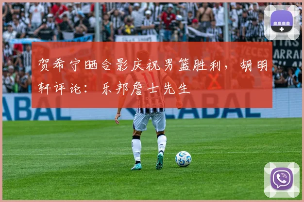 贺希宁晒合影庆祝男篮胜利，胡明轩评论：乐邦詹士先生