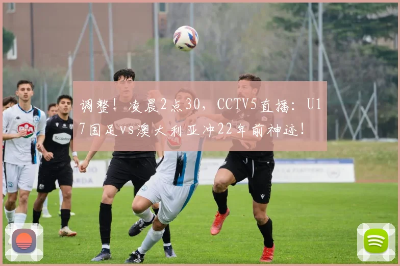 调整！凌晨2点30，CCTV5直播：U17国足vs澳大利亚冲22年前神迹！
