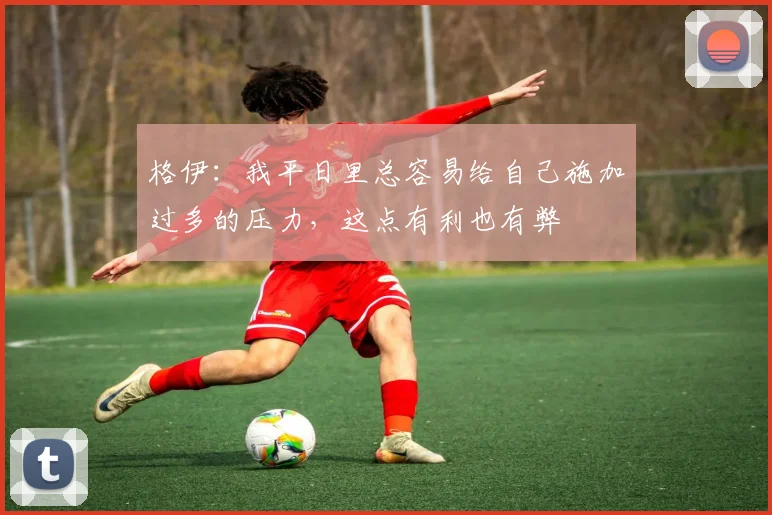 格伊：我平日里总容易给自己施加过多的压力，这点有利也有弊