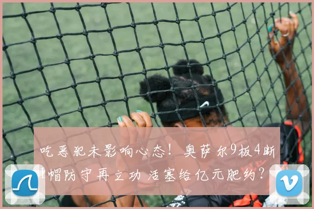 吃恶犯未影响心态！奥萨尔9板4断1帽防守再立功 活塞给亿元肥约？