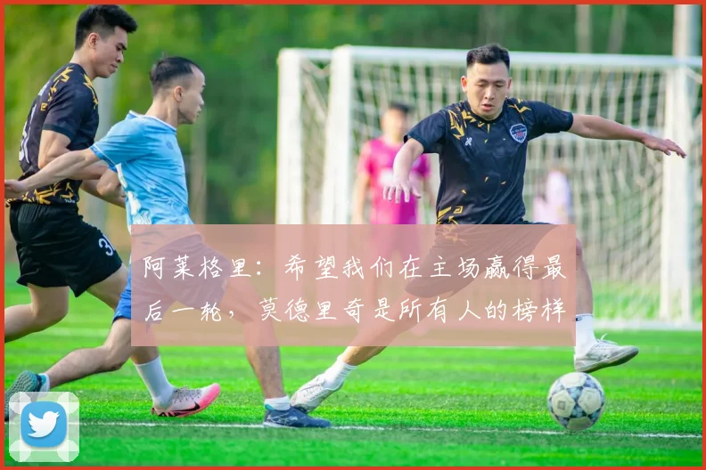 阿莱格里：希望我们在主场赢得最后一轮，莫德里奇是所有人的榜样
