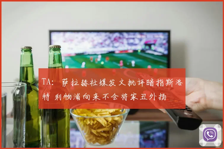 TA：萨拉赫社媒发文批评暗指斯洛特 利物浦向来不会将家丑外扬