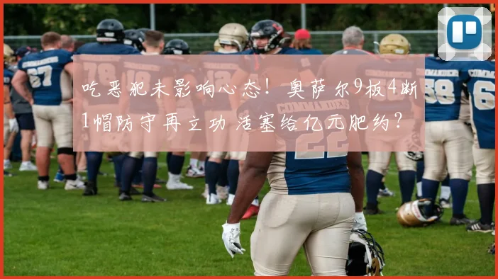 吃恶犯未影响心态！奥萨尔9板4断1帽防守再立功 活塞给亿元肥约？