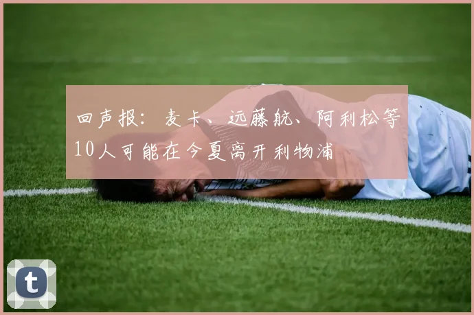 回声报：麦卡、远藤航、阿利松等10人可能在今夏离开利物浦