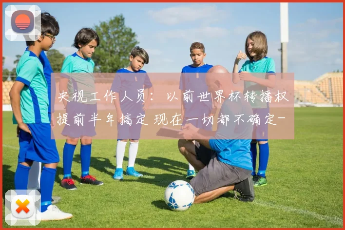 央视工作人员：以前世界杯转播权提前半年搞定 现在一切都不确定
