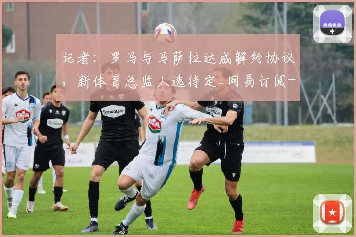 记者：罗马与马萨拉达成解约协议，新体育总监人选待定_网易订阅