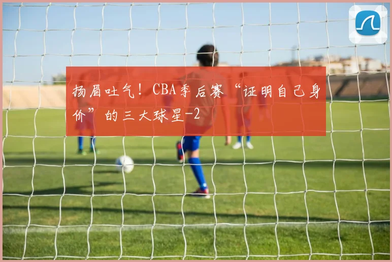 扬眉吐气！CBA季后赛“证明自己身价”的三大球星