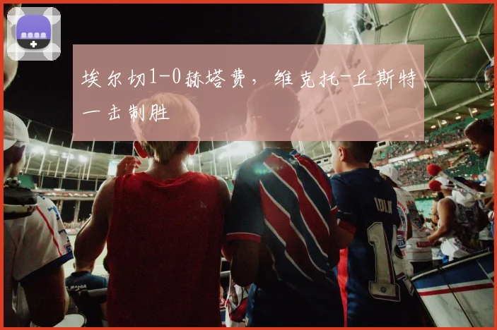 埃尔切1-0赫塔费，维克托-丘斯特一击制胜