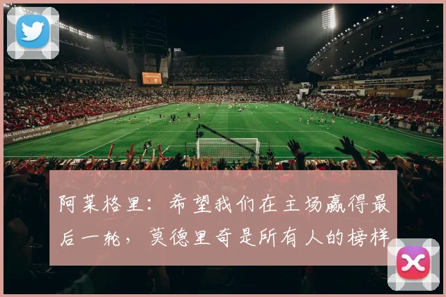 阿莱格里：希望我们在主场赢得最后一轮，莫德里奇是所有人的榜样