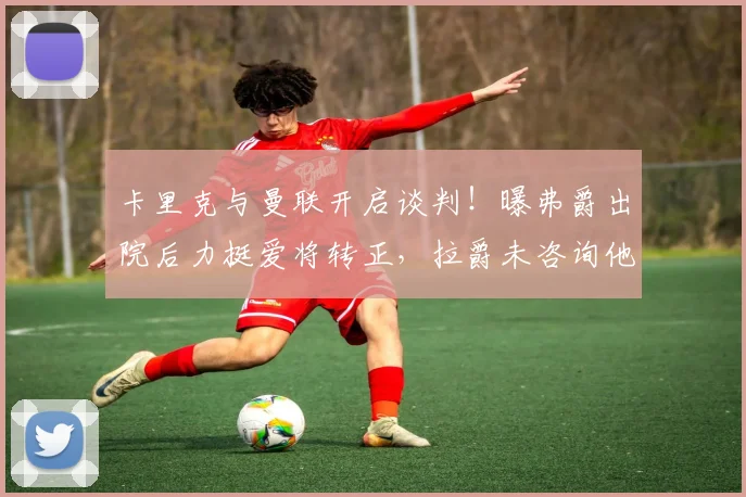 卡里克与曼联开启谈判！曝弗爵出院后力挺爱将转正，拉爵未咨询他