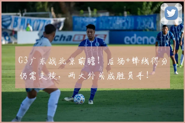 G3广东战北京前瞻！后场+锋线得分仍需支棱，两大外或成胜负手！