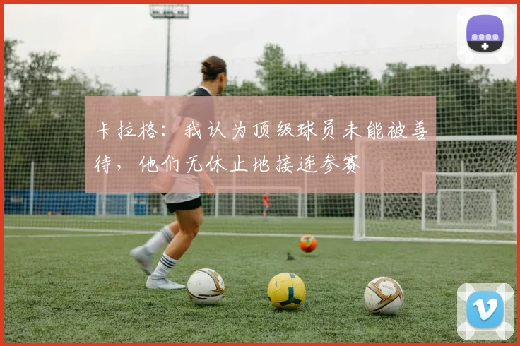 卡拉格：我认为顶级球员未能被善待，他们无休止地接连参赛