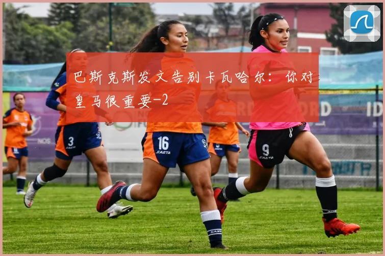 巴斯克斯发文告别卡瓦哈尔：你对皇马很重要