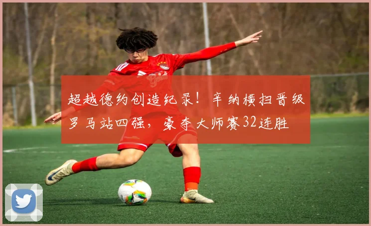 超越德约创造纪录！辛纳横扫晋级罗马站四强，豪夺大师赛32连胜