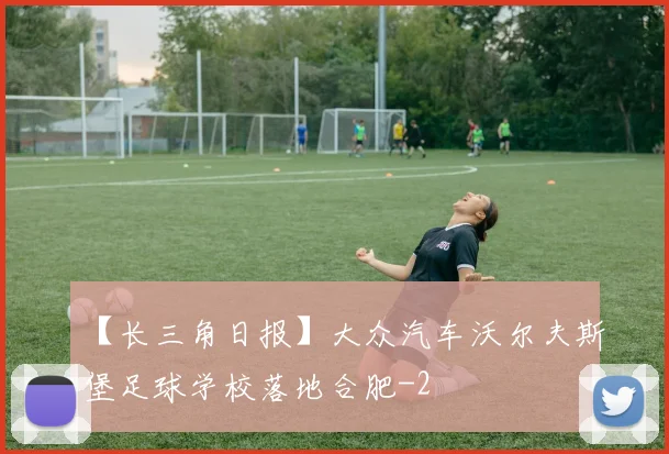 【长三角日报】大众汽车沃尔夫斯堡足球学校落地合肥