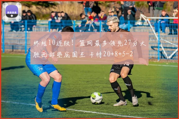 终结10连败！篮网最多领先27分大胜西部垫底国王 卡特20+8+5