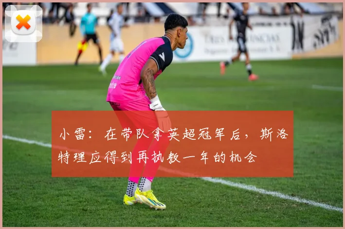 小雷：在带队拿英超冠军后，斯洛特理应得到再执教一年的机会