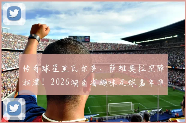 传奇球星里瓦尔多、萨维奥拉空降湘潭！2026湖南省趣味足球嘉年华（湘潭站）今晚拉开战幕