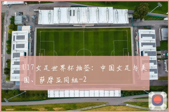 U17女足世界杯抽签：中国女足与美国、萨摩亚同组