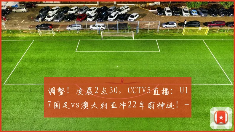 调整！凌晨2点30，CCTV5直播：U17国足vs澳大利亚冲22年前神迹！