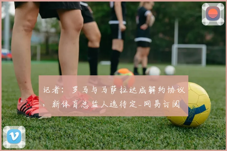 记者：罗马与马萨拉达成解约协议，新体育总监人选待定_网易订阅