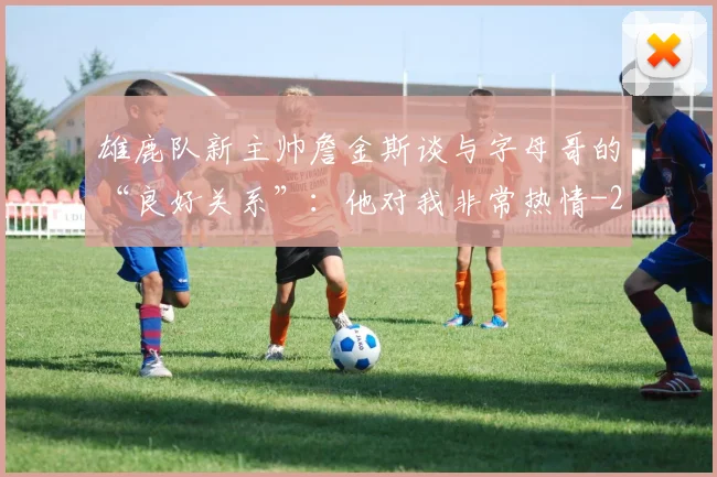 雄鹿队新主帅詹金斯谈与字母哥的“良好关系”：他对我非常热情
