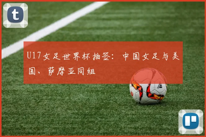 U17女足世界杯抽签：中国女足与美国、萨摩亚同组