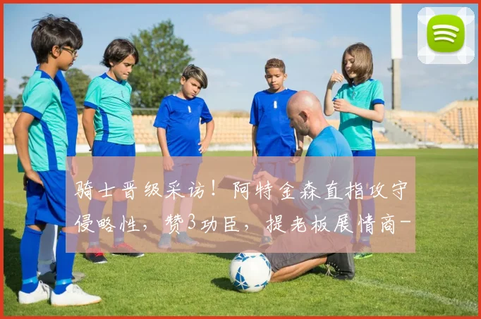 骑士晋级采访！阿特金森直指攻守侵略性，赞3功臣，提老板展情商