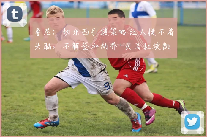 鲁尼：切尔西引援策略让人摸不着头脑，不解签加纳乔+卖马杜埃凯
