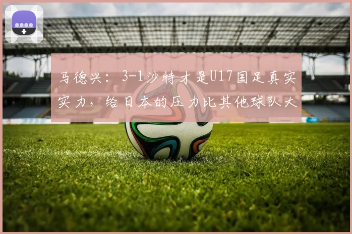 马德兴：3-1沙特才是U17国足真实实力，给日本的压力比其他球队大