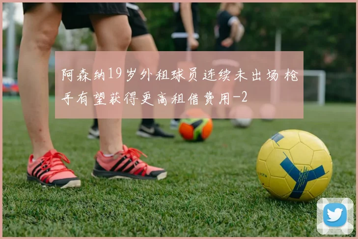 阿森纳19岁外租球员连续未出场 枪手有望获得更高租借费用