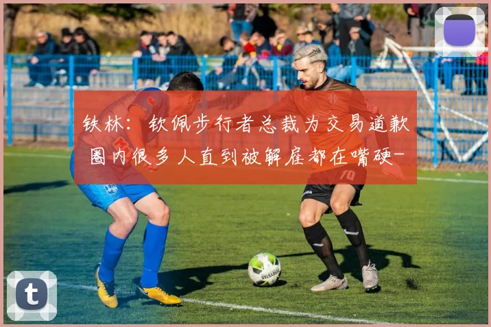 铁林：钦佩步行者总裁为交易道歉 圈内很多人直到被解雇都在嘴硬