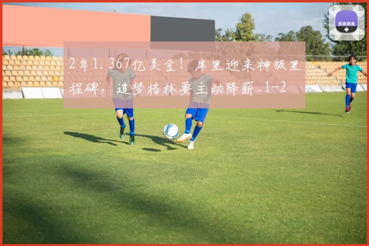2年1.367亿美金！库里迎来神级里程碑，追梦格林要主动降薪_1