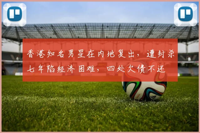 香港知名男星在内地复出，遭封杀七年陷经济困难，四处欠债不还