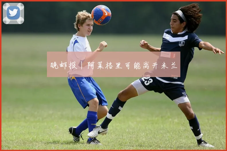 晚邮报丨阿莱格里可能离开米兰